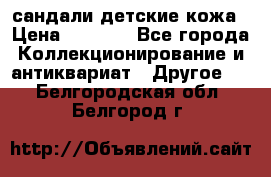 сандали детские кожа › Цена ­ 2 000 - Все города Коллекционирование и антиквариат » Другое   . Белгородская обл.,Белгород г.